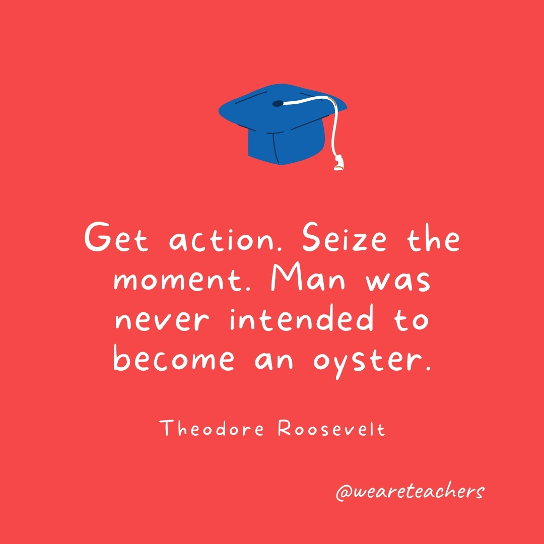 Get action. Seize the moment. Man was never intended to become an oyster. —Theodore Roosevelt Get action. Seize the moment. Man was never intended to become an oyster. —Theodore Roosevelt- Graduation Quotes