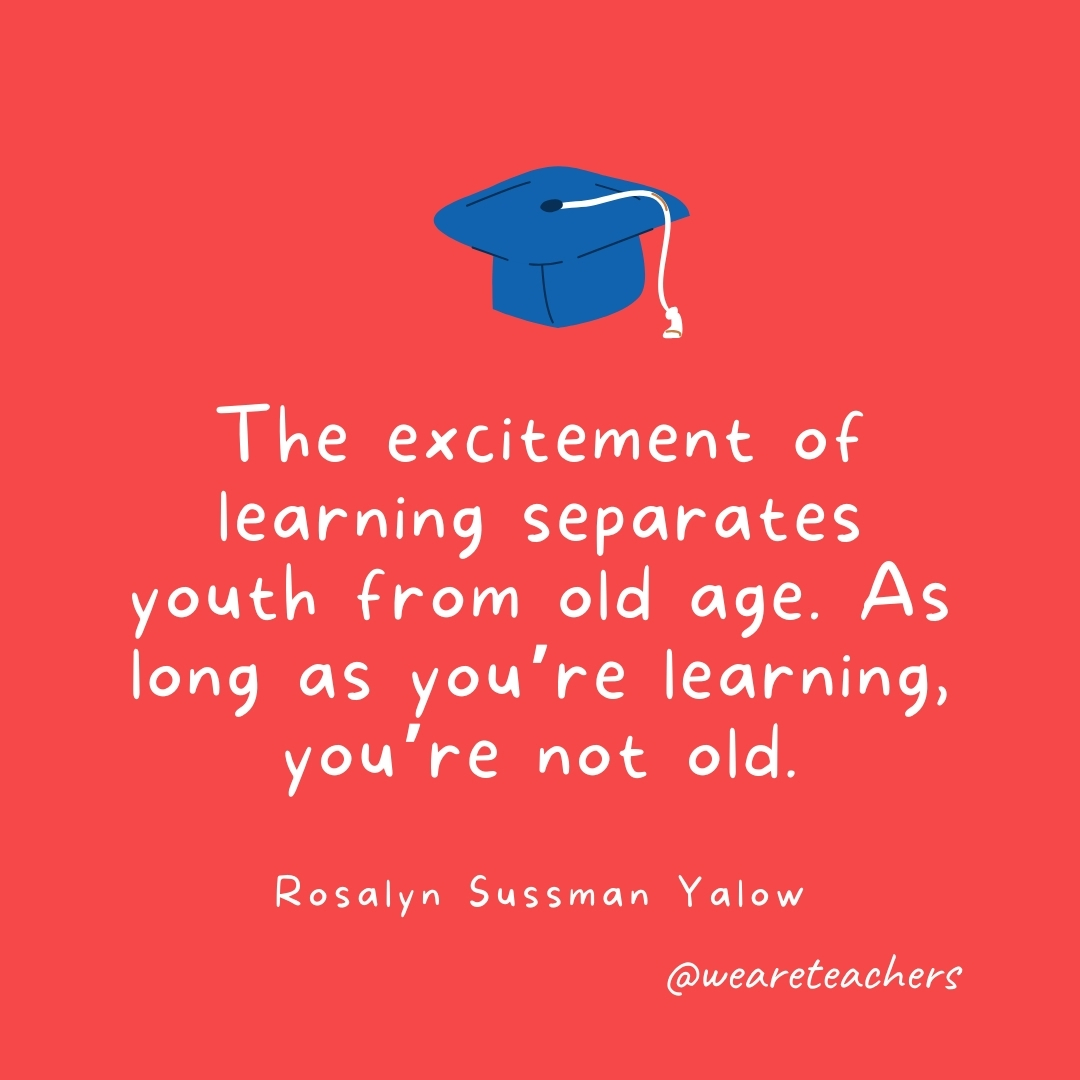 The excitement of learning separates youth from old age. As long as you’re learning, you’re not old. —Rosalyn Sussman Yalow The excitement of learning separates youth from old age. As long as you're learning, you're not old. —Rosalyn Sussman Yalow- Graduation Quotes