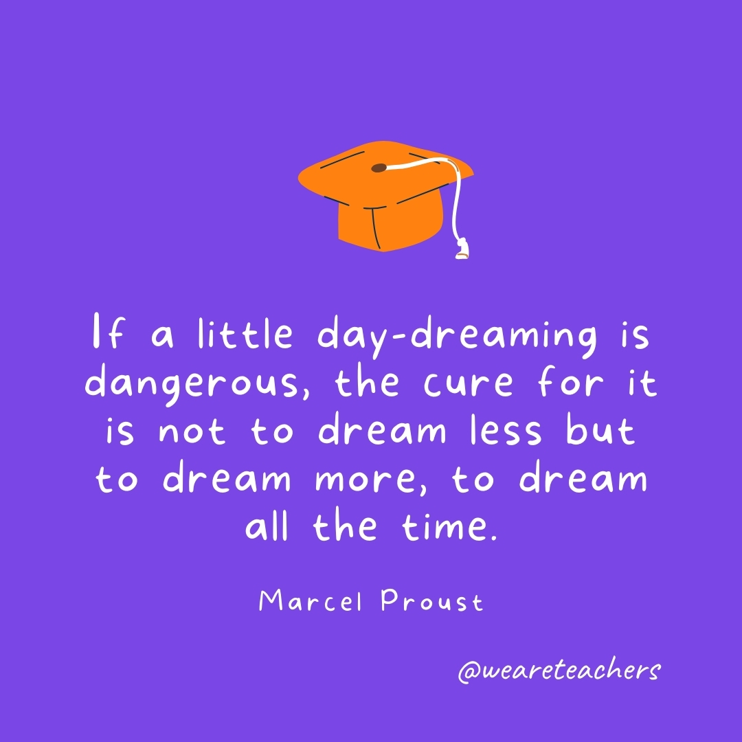 If a little day-dreaming is dangerous, the cure for it is not to dream less but to dream more, to dream all the time. —Marcel Proust If a little day-dreaming is dangerous, the cure for it is not to dream less but to dream more, to dream all the time. —Marcel Proust