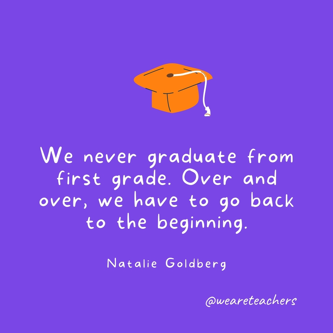We never graduate from first grade. Over and over, we have to go back to the beginning. —Natalie Goldberg We never graduate from first grade. Over and over, we have to go back to the beginning. —Natalie Goldberg