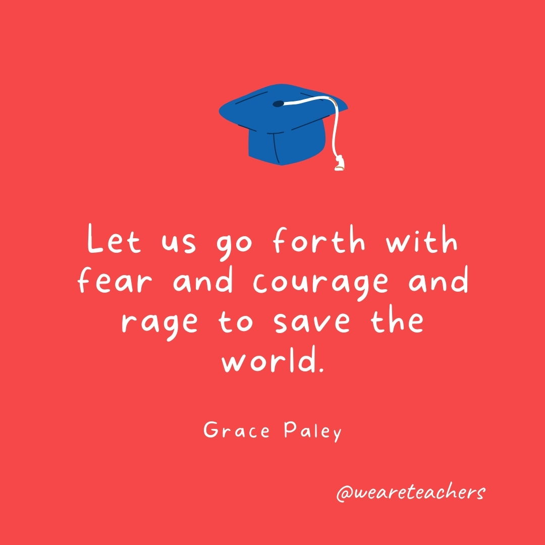 Let us go forth with fear and courage and rage to save the world. —Grace Paley Let us go forth with fear and courage and rage to save the world. —Grace Paley- Graduation Quotes