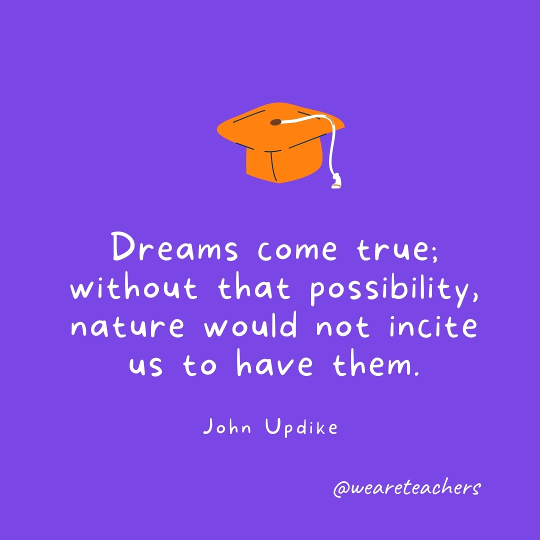 Dreams come true; without that possibility, nature would not incite us to have them. —John Updike Dreams come true; without that possibility, nature would not incite us to have them. —John Updike
