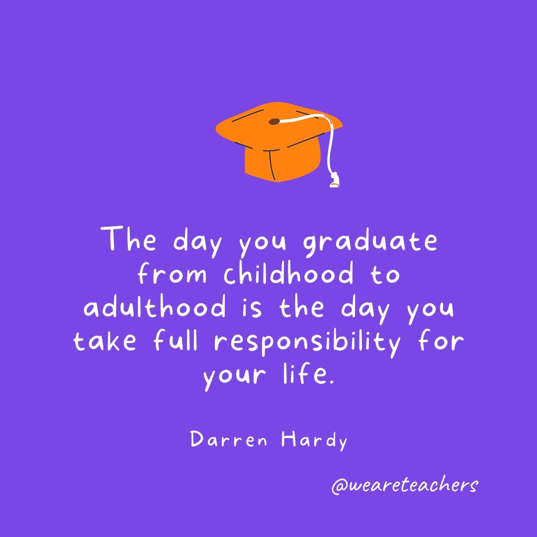 The day you graduate from childhood to adulthood is the day you take full responsibility for your life. —Darren Hardy The day you graduate from childhood to adulthood is the day you take full responsibility for your life. —Darren Hardy