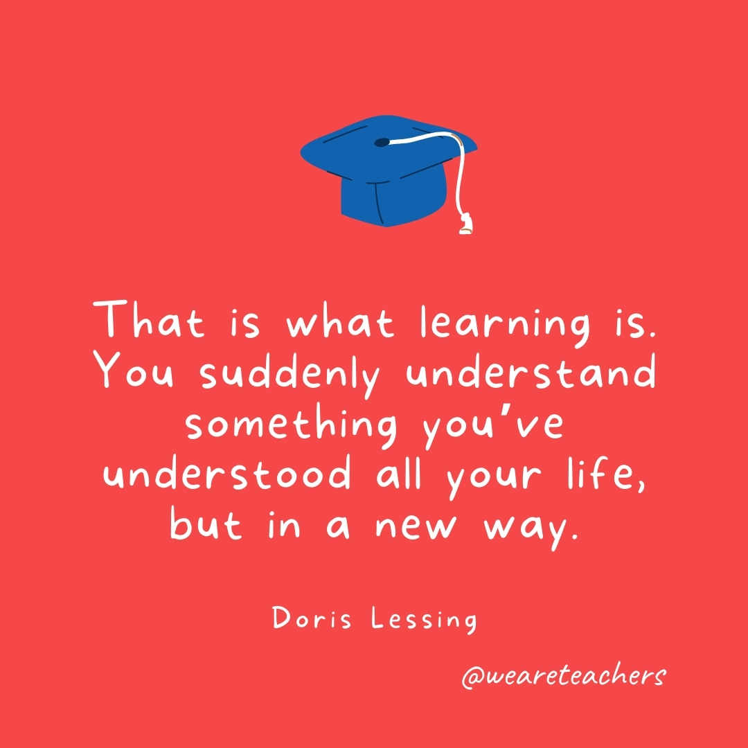 That is what learning is. You suddenly understand something you’ve understood all your life, but in a new way. —Doris Lessing That is what learning is. You suddenly understand something you've understood all your life, but in a new way. —Doris Lessing- Graduation Quotes