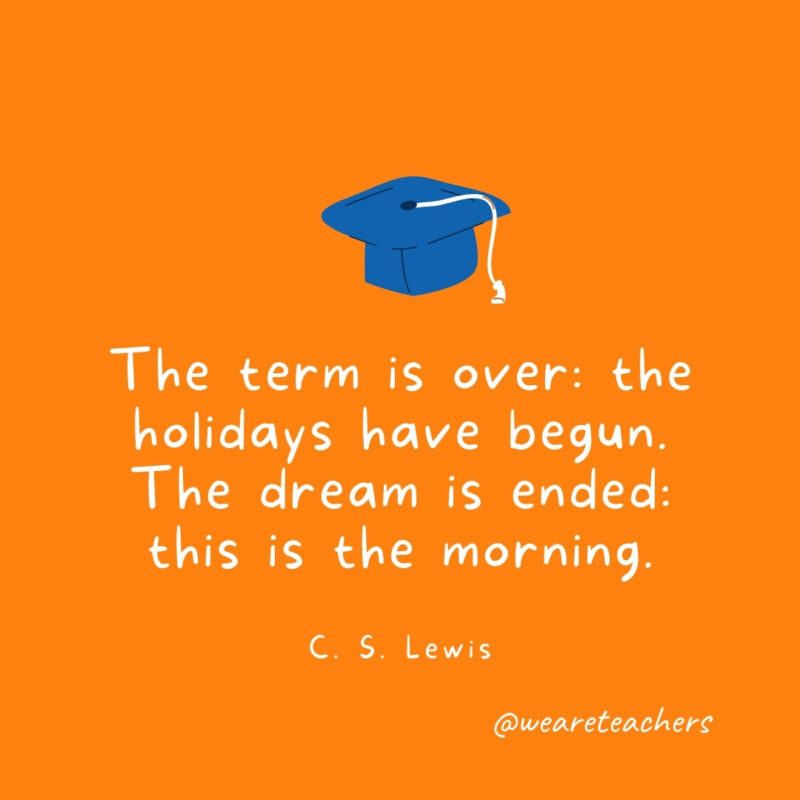 The term is over: the holidays have begun. The dream is ended: this is the morning. —C. S. Lewis The term is over: the holidays have begun. The dream is ended: this is the morning. —C. S. Lewis- Graduation Quotes