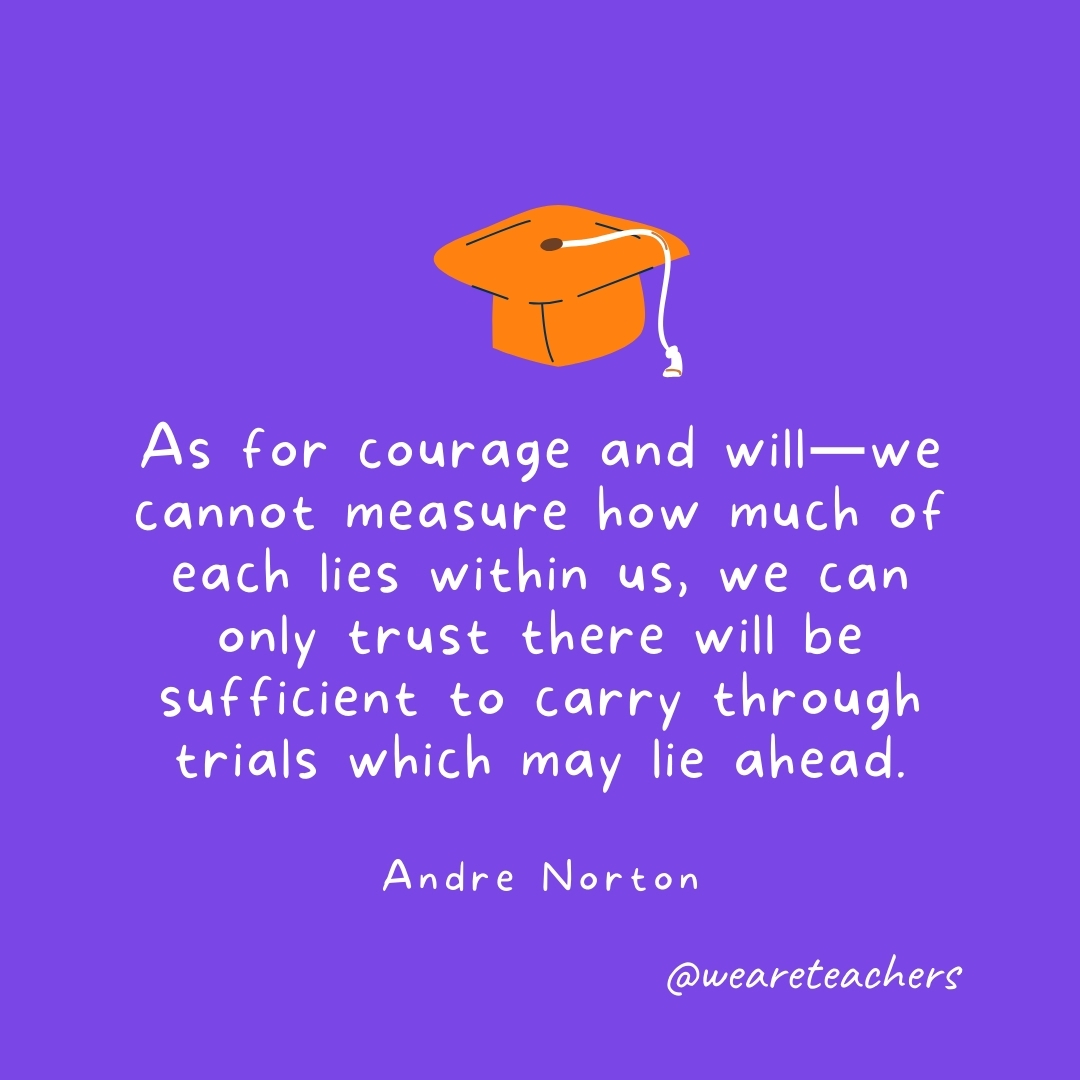 As for courage and will—we cannot measure how much of each lies within us, we can only trust there will be sufficient to carry through trials which may lie ahead. —Andre Norton As for courage and will—we cannot measure how much of each lies within us, we can only trust there will be sufficient to carry through trials which may lie ahead. —Andre Norton- Graduation Quotes