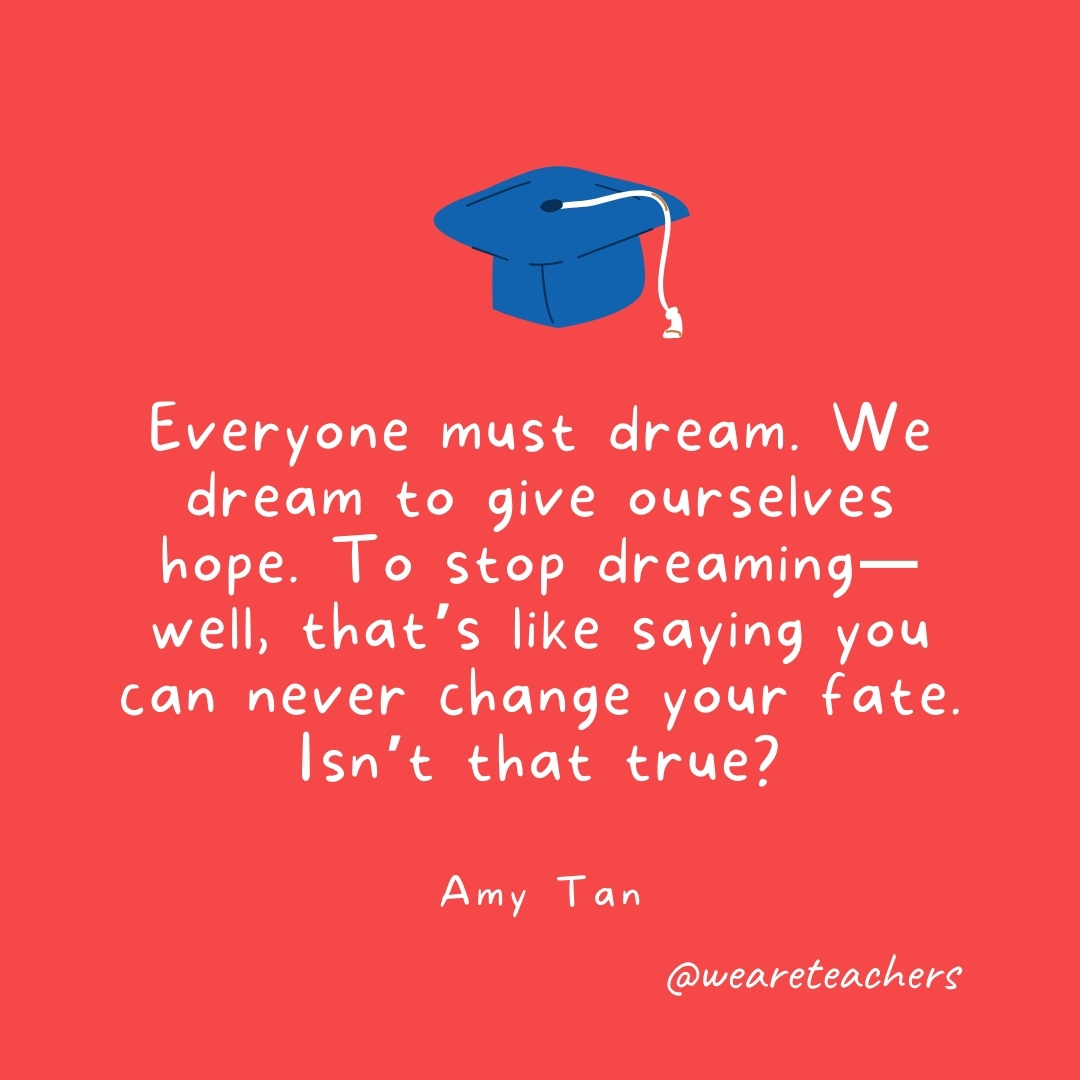 Everyone must dream. We dream to give ourselves hope. To stop dreaming—well, that’s like saying you can never change your fate. Isn’t that true? —Amy Tan Everyone must dream. We dream to give ourselves hope. To stop dreaming—well, that's like saying you can never change your fate. Isn't that true? —Amy Tan- Graduation Quotes