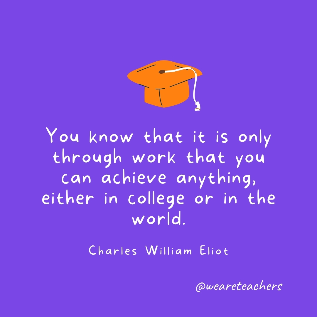 You know that it is only through work that you can achieve anything, either in college or in the world. —Charles William Eliot You know that it is only through work that you can achieve anything, either in college or in the world. —Charles William Eliot