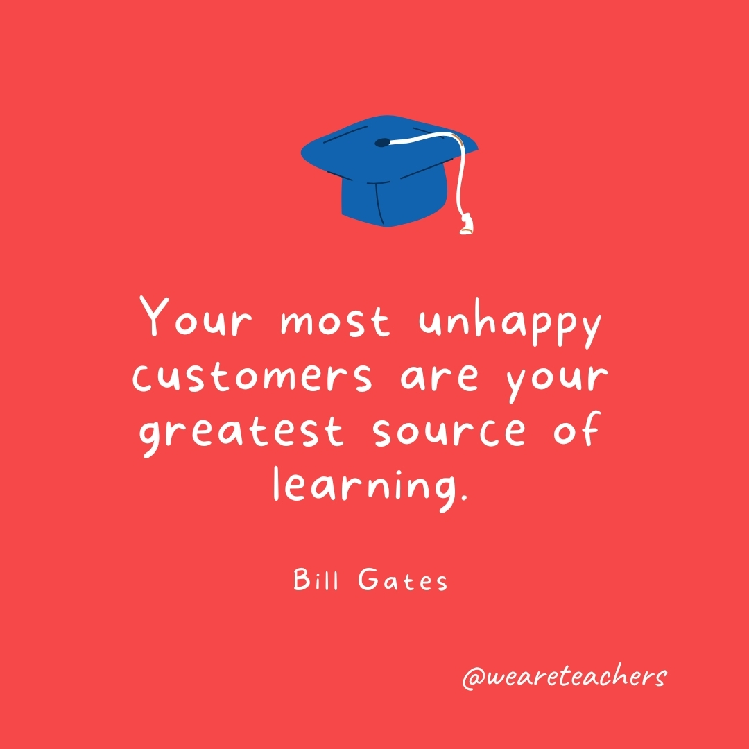 Your most unhappy customers are your greatest source of learning. —Bill Gates Your most unhappy customers are your greatest source of learning. —Bill Gates- Graduation Quotes