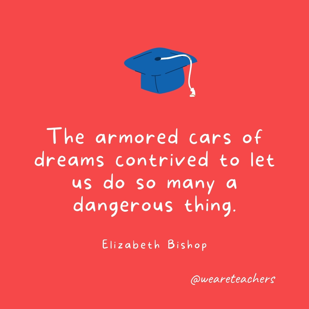 The armored cars of dreams contrived to let us do so many a dangerous thing. —Elizabeth Bishop The armored cars of dreams contrived to let us do so many a dangerous thing. —Elizabeth Bishop- Graduation Quotes