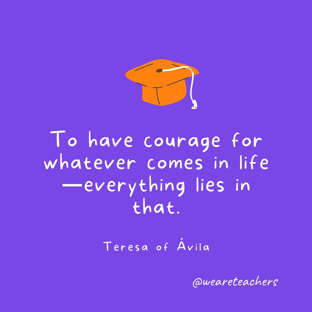 To have courage for whatever comes in life—everything lies in that. —Teresa of Ávila To have courage for whatever comes in life—everything lies in that. —Teresa of Ávila
