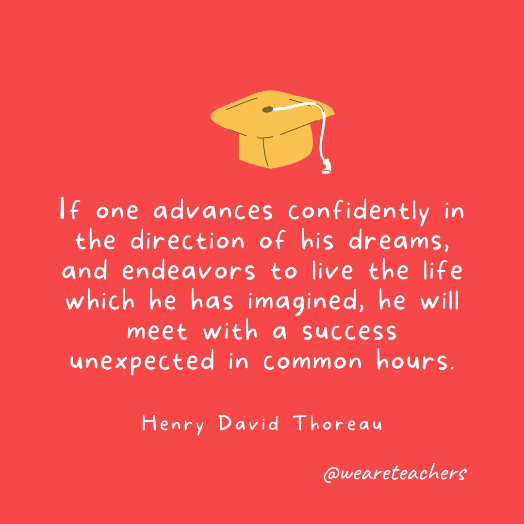 If one advances confidently in the direction of his dreams, and endeavors to live the life which he has imagined, he will meet with a success unexpected in common hours. —Henry David Thoreau If one advances confidently in the direction of his dreams, and endeavors to live the life which he has imagined, he will meet with a success unexpected in common hours. —Henry David Thoreau