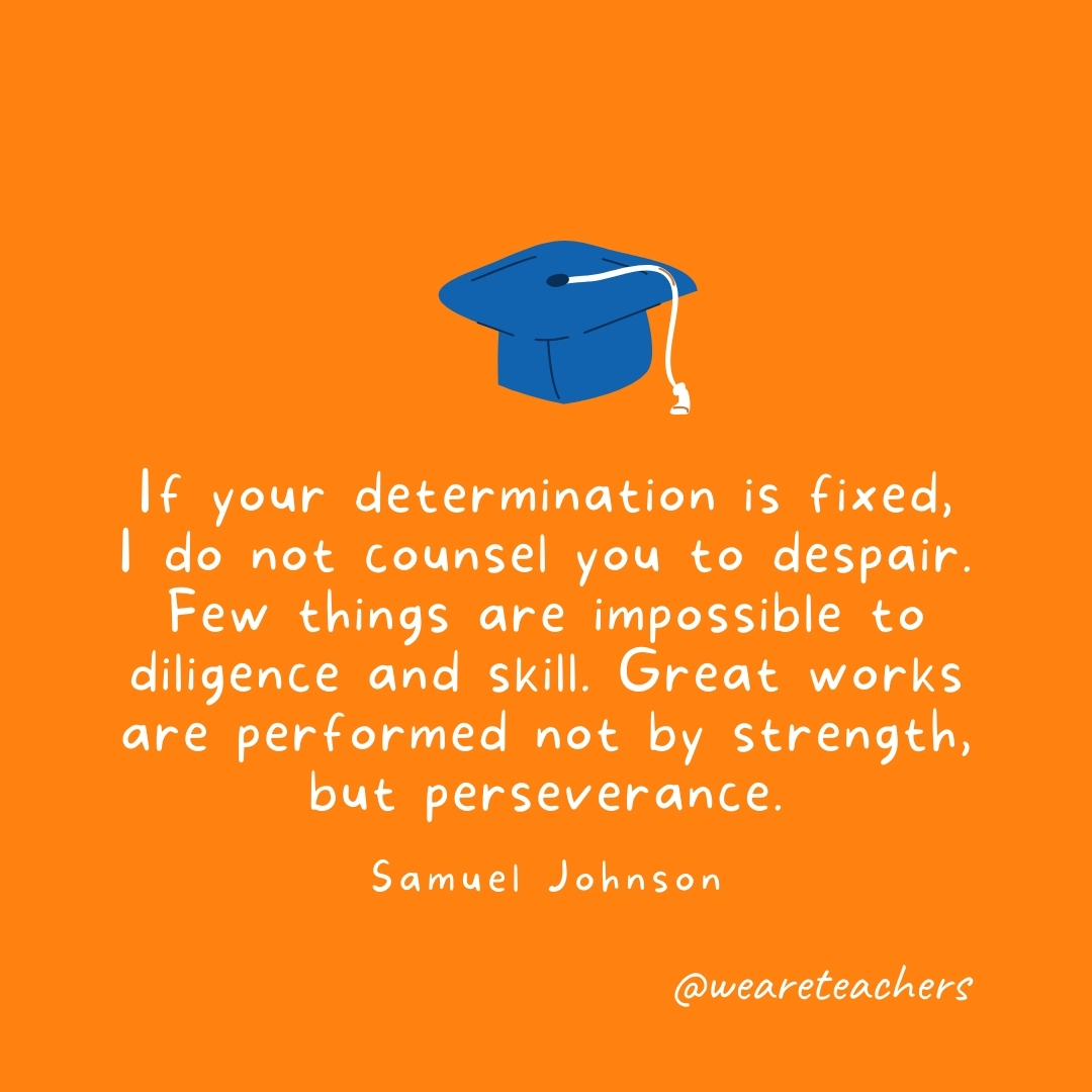 If your determination is fixed, I do not counsel you to despair. Few things are impossible to diligence and skill. Great works are performed not by strength, but perseverance. —Samuel Johnson If your determination is fixed, I do not counsel you to despair. Few things are impossible to diligence and skill. Great works are performed not by strength, but perseverance. —Samuel Johnson- Graduation Quotes