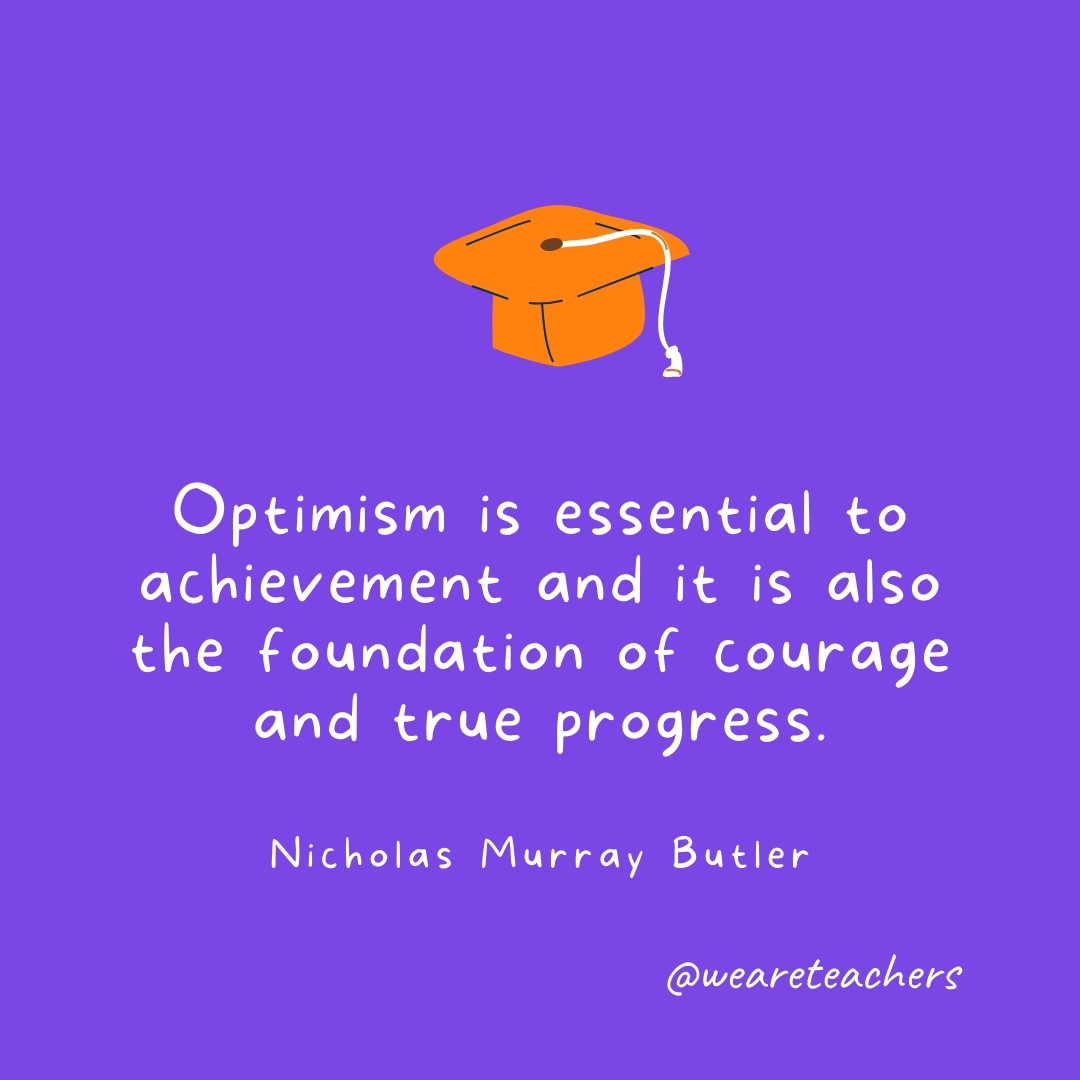 Optimism is essential to achievement and it is also the foundation of courage and true progress. —Nicholas Murray Butler Optimism is essential to achievement and it is also the foundation of courage and true progress. —Nicholas Murray Butler- Graduation Quotes