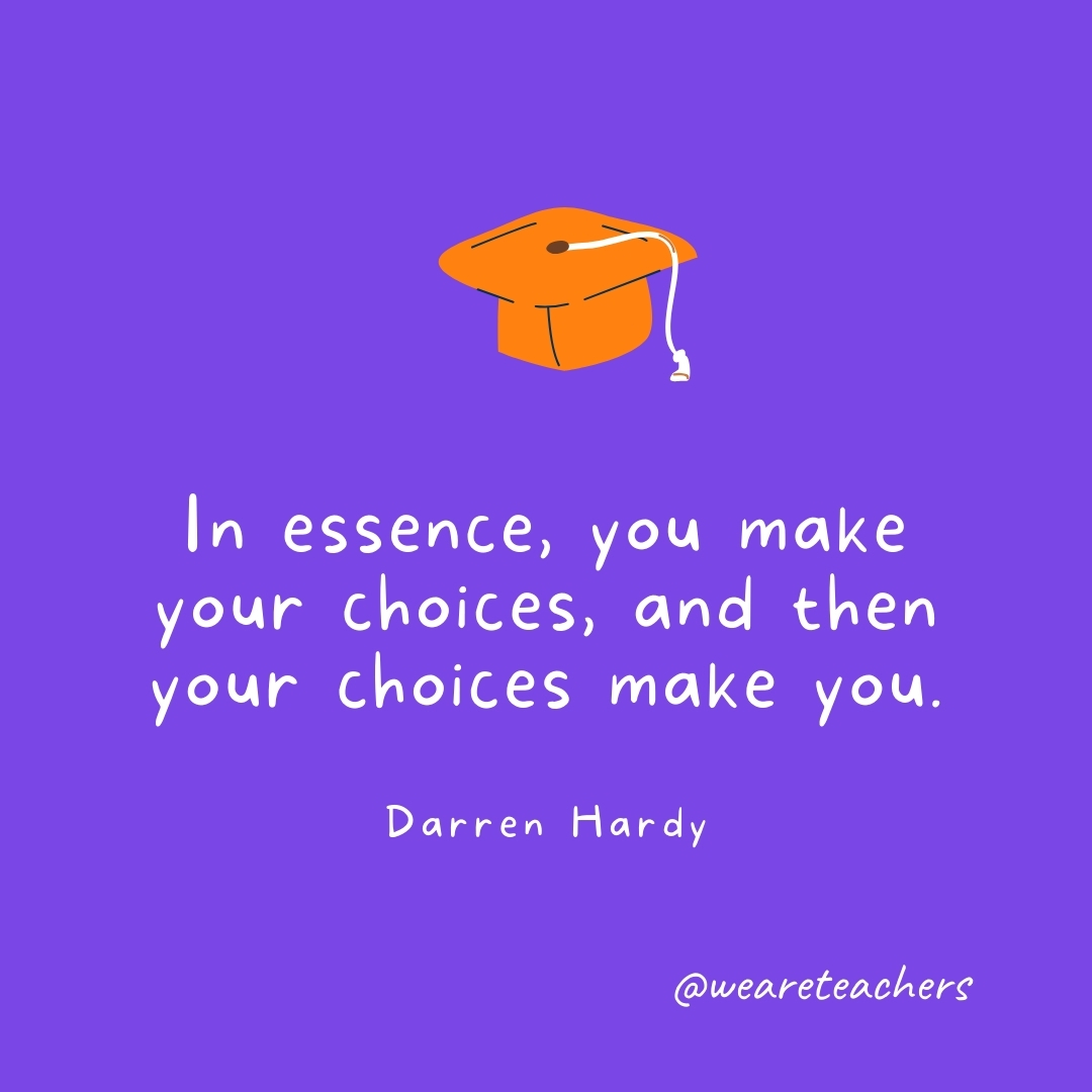 In essence, you make your choices, and then your choices make you. —Darren Hardy In essence, you make your choices, and then your choices make you. —Darren Hardy- Graduation Quotes