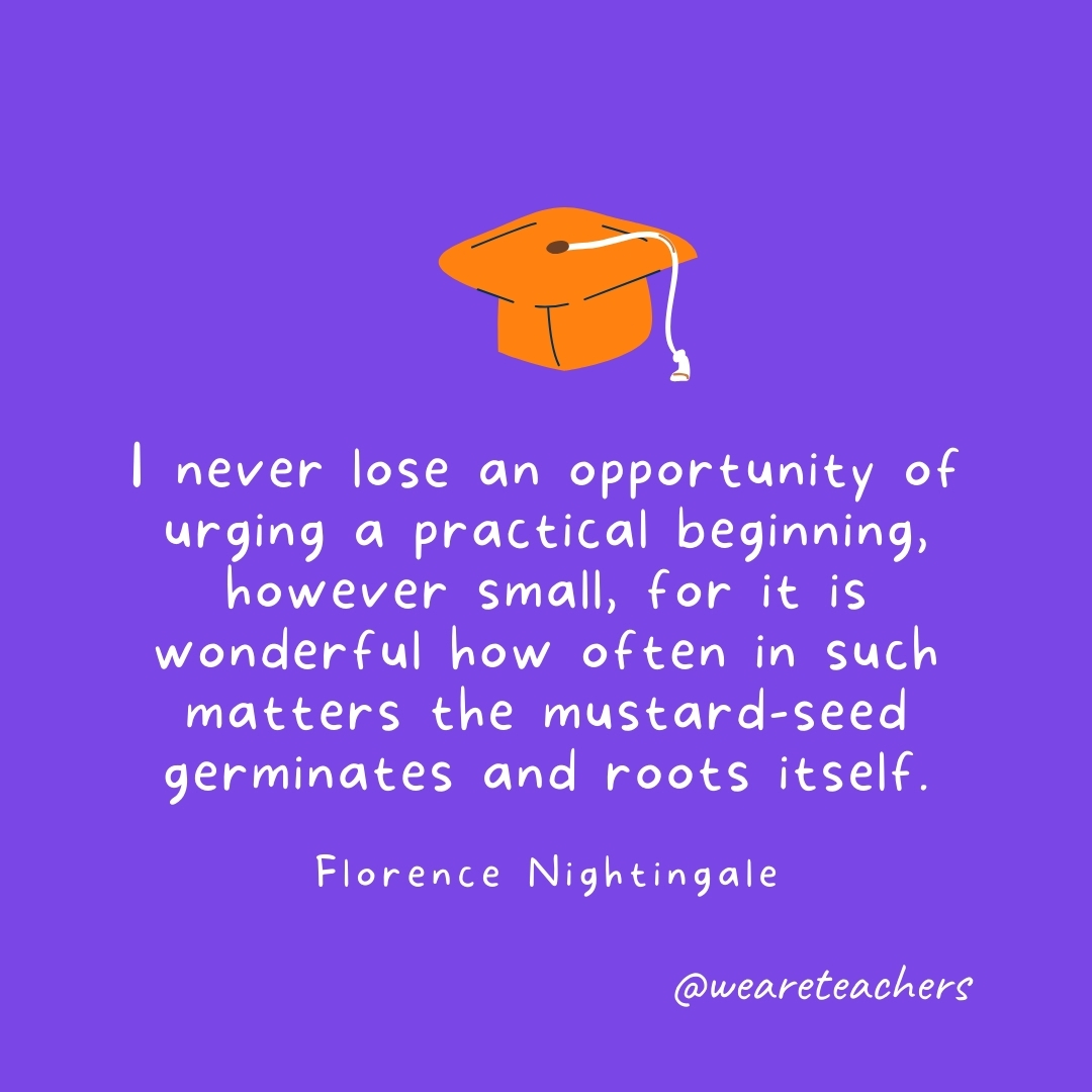I never lose an opportunity of urging a practical beginning, however small, for it is wonderful how often in such matters the mustard-seed germinates and roots itself. —Florence Nightingale I never lose an opportunity of urging a practical beginning, however small, for it is wonderful how often in such matters the mustard-seed germinates and roots itself. —Florence Nightingale
