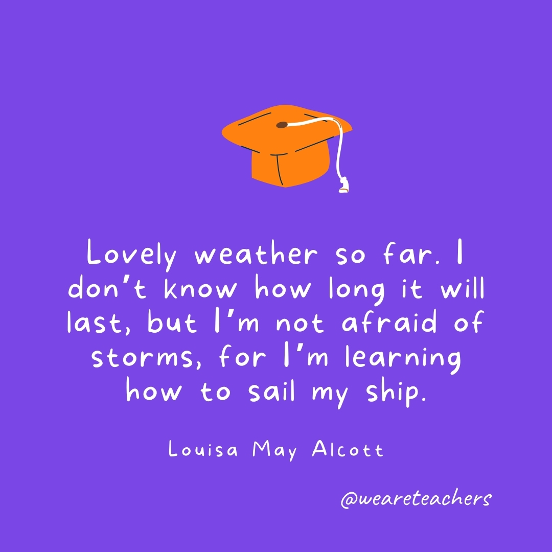 Lovely weather so far. I don’t know how long it will last, but I’m not afraid of storms, for I’m learning how to sail my ship. —Louisa May Alcott Lovely weather so far. I don't know how long it will last, but I'm not afraid of storms, for I'm learning how to sail my ship. —Louisa May Alcott