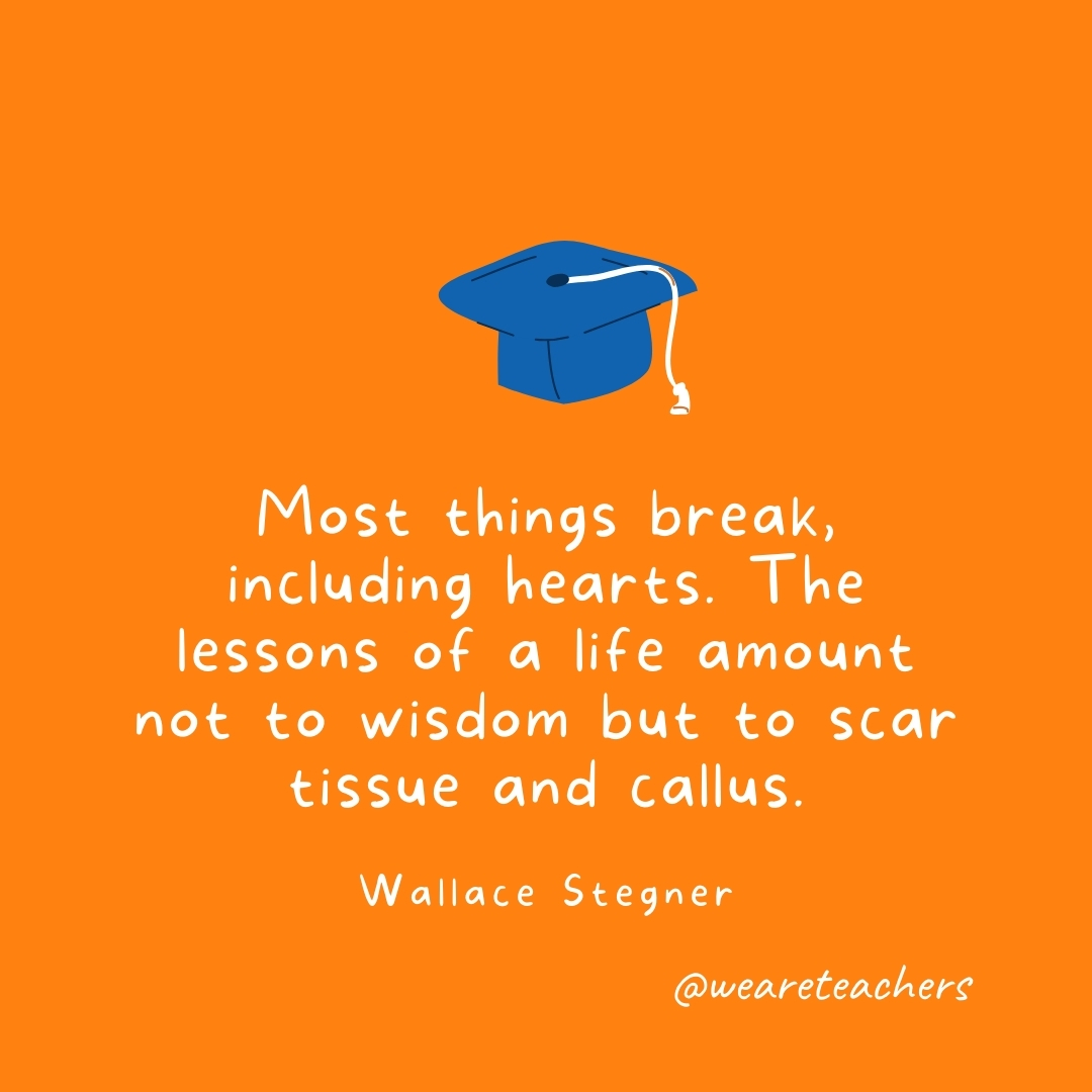 Most things break, including hearts. The lessons of a life amount not to wisdom but to scar tissue and callus. —Wallace Stegner Most things break, including hearts. The lessons of a life amount not to wisdom but to scar tissue and callus. —Wallace Stegner- Graduation Quotes