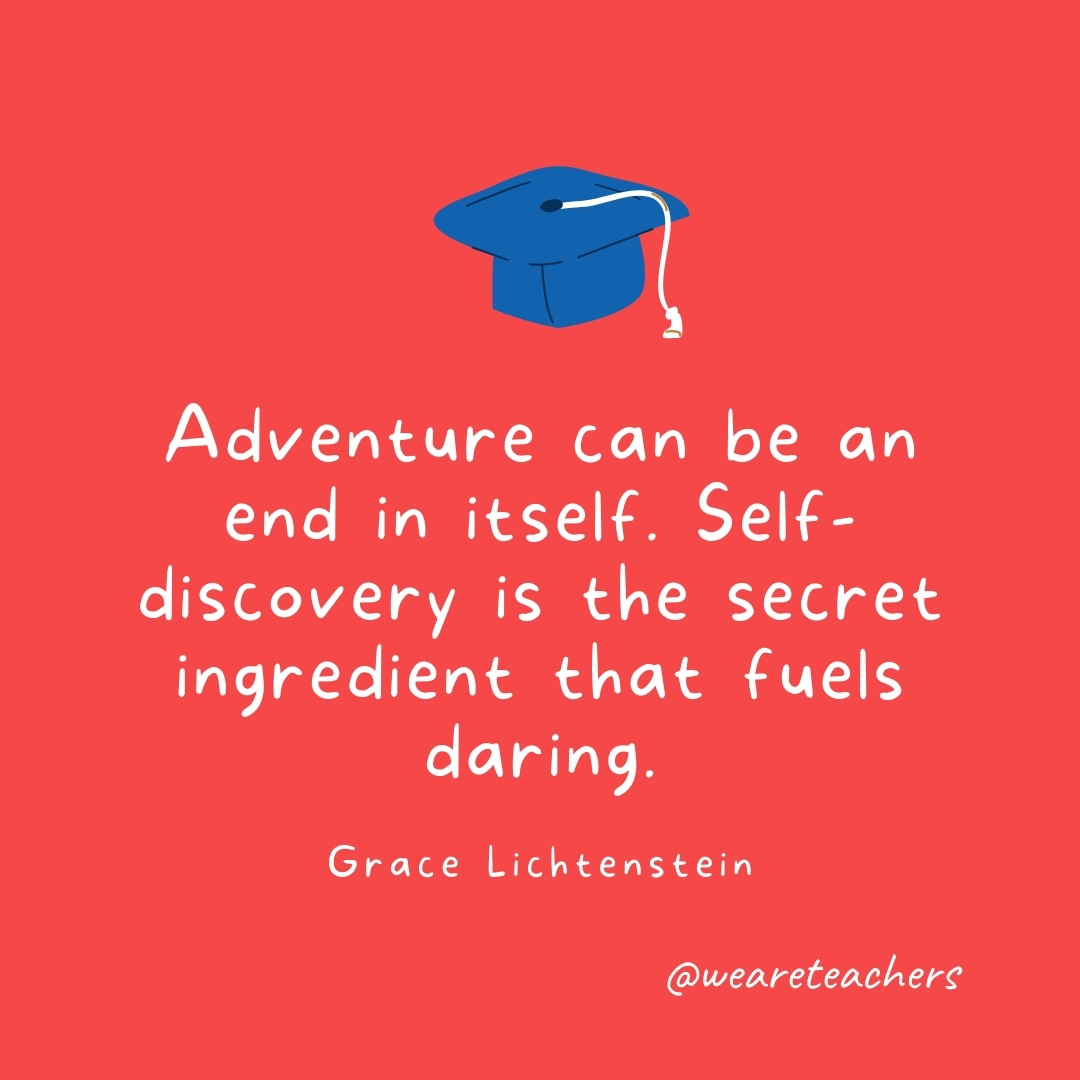 Adventure can be an end in itself. Self-discovery is the secret ingredient that fuels daring. —Grace Lichtenstein Adventure can be an end in itself. Self-discovery is the secret ingredient that fuels daring. —Grace Lichtenstein- Graduation Quotes