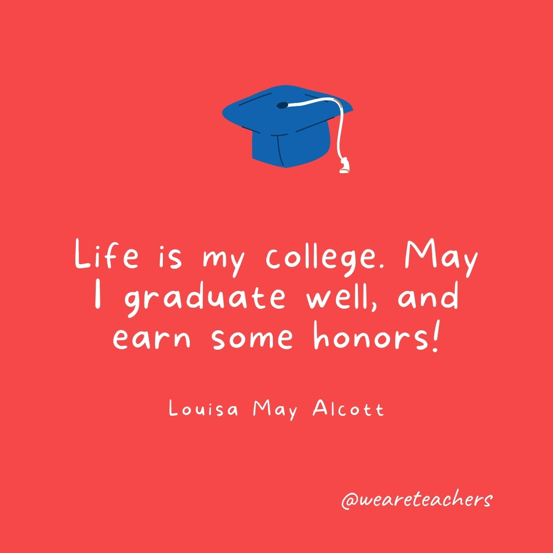 Life is my college. May I graduate well, and earn some honors! —Louisa May Alcott Life is my college. May I graduate well, and earn some honors! —Louisa May Alcott- Graduation Quotes
