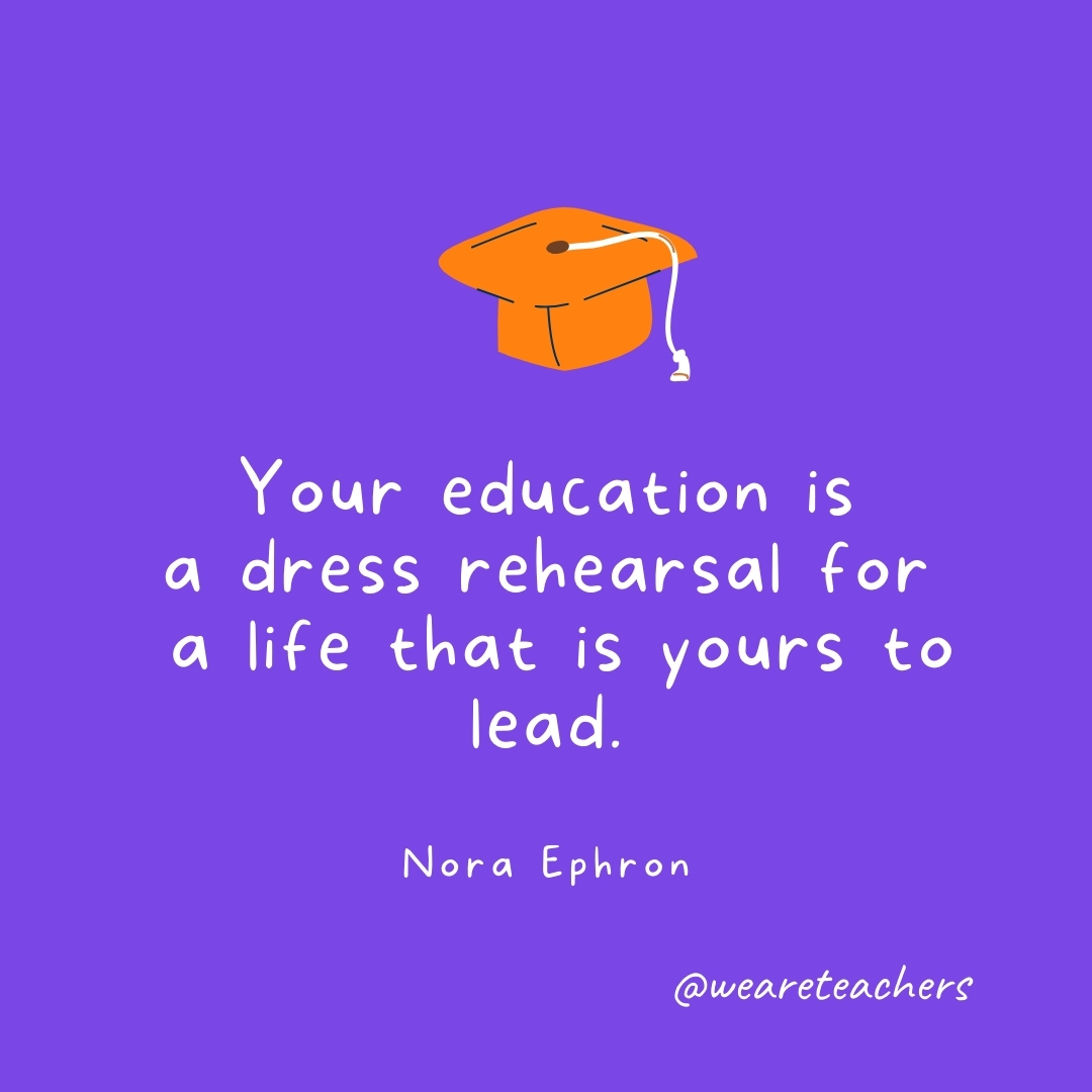 Your education is a dress rehearsal for a life that is yours to lead. —Nora Ephron Your education is a dress rehearsal for a life that is yours to lead. —Nora Ephron- Graduation Quotes