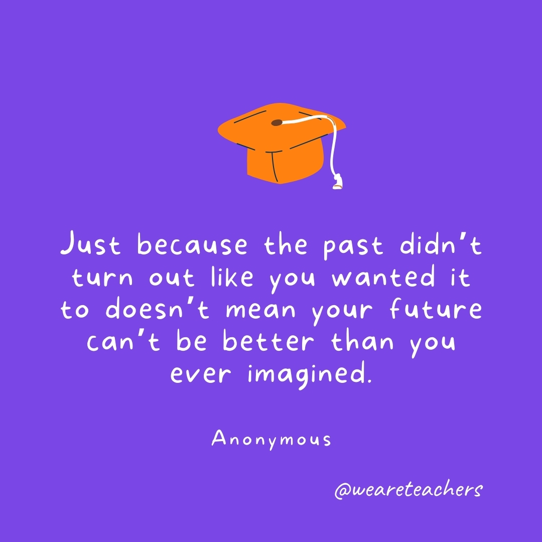 Just because the past didn’t turn out like you wanted it to doesn’t mean your future can’t be better than you ever imagined. —Anonymous Just because the past didn’t turn out like you wanted it to doesn’t mean your future can’t be better than you ever imagined. —Anonymous- Graduation Quotes