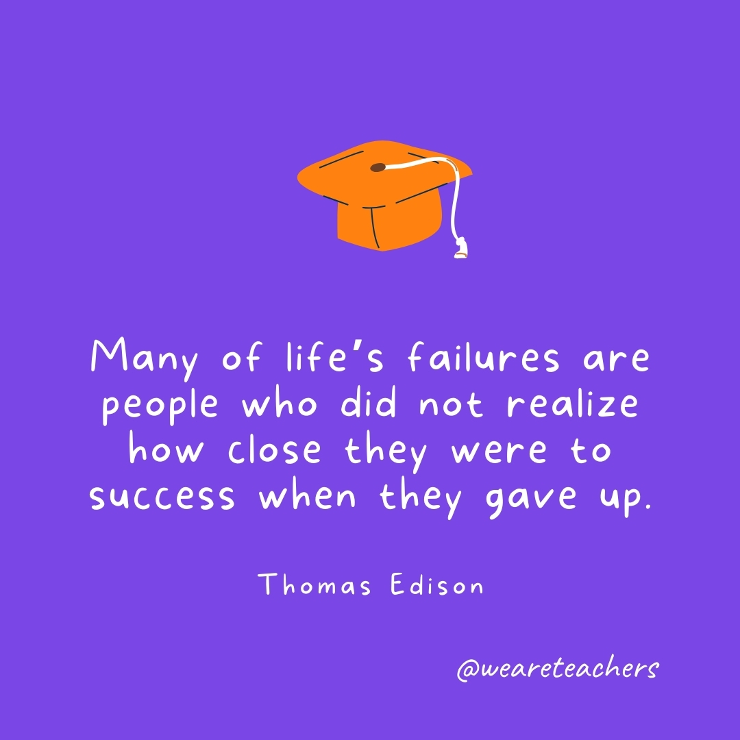 Many of life’s failures are people who did not realize how close they were to success when they gave up. —Thomas Edison Many of life’s failures are people who did not realize how close they were to success when they gave up. —Thomas Edison- Graduation Quotes