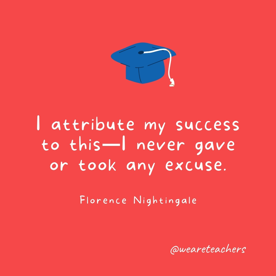 I attribute my success to this—I never gave or took any excuse. —Florence Nightingale I attribute my success to this—I never gave or took any excuse. —Florence Nightingale- Graduation Quotes