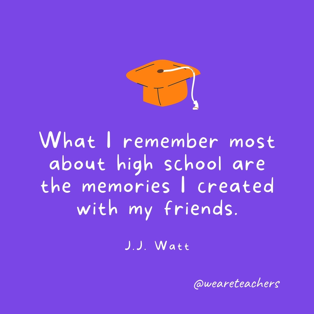 What I remember most about high school are the memories I created with my friends. —J.J. Watt What I remember most about high school are the memories I created with my friends. —J.J. Watt