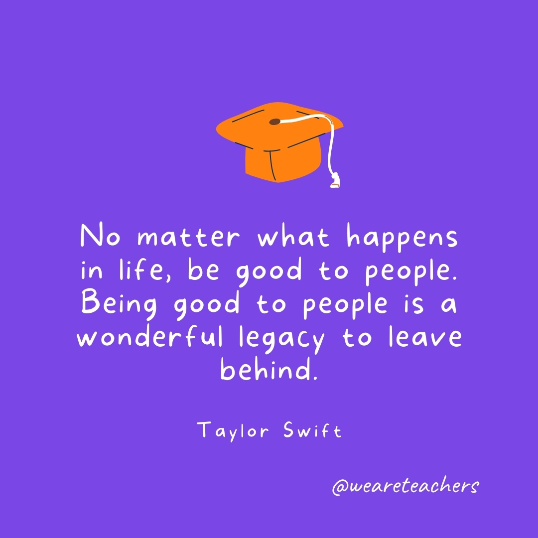 No matter what happens in life, be good to people. Being good to people is a wonderful legacy to leave behind. —Taylor Swift No matter what happens in life, be good to people. Being good to people is a wonderful legacy to leave behind. —Taylor Swift- Graduation Quotes