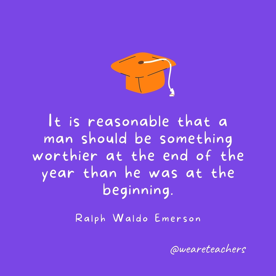 It is reasonable that a man should be something worthier at the end of the year than he was at the beginning. —Henry David Thoreau It is reasonable that a man should be something worthier at the end of the year than he was at the beginning. —Henry David Thoreau- Graduation Quotes