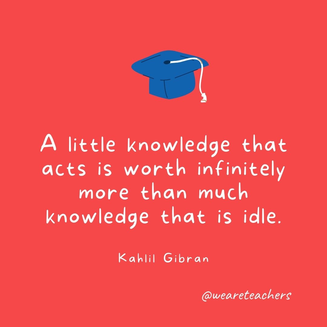 A little knowledge that acts is worth infinitely more than much knowledge that is idle. —Kahlil Gibran A little knowledge that acts is worth infinitely more than much knowledge that is idle. —Kahlil Gibran- Graduation Quotes