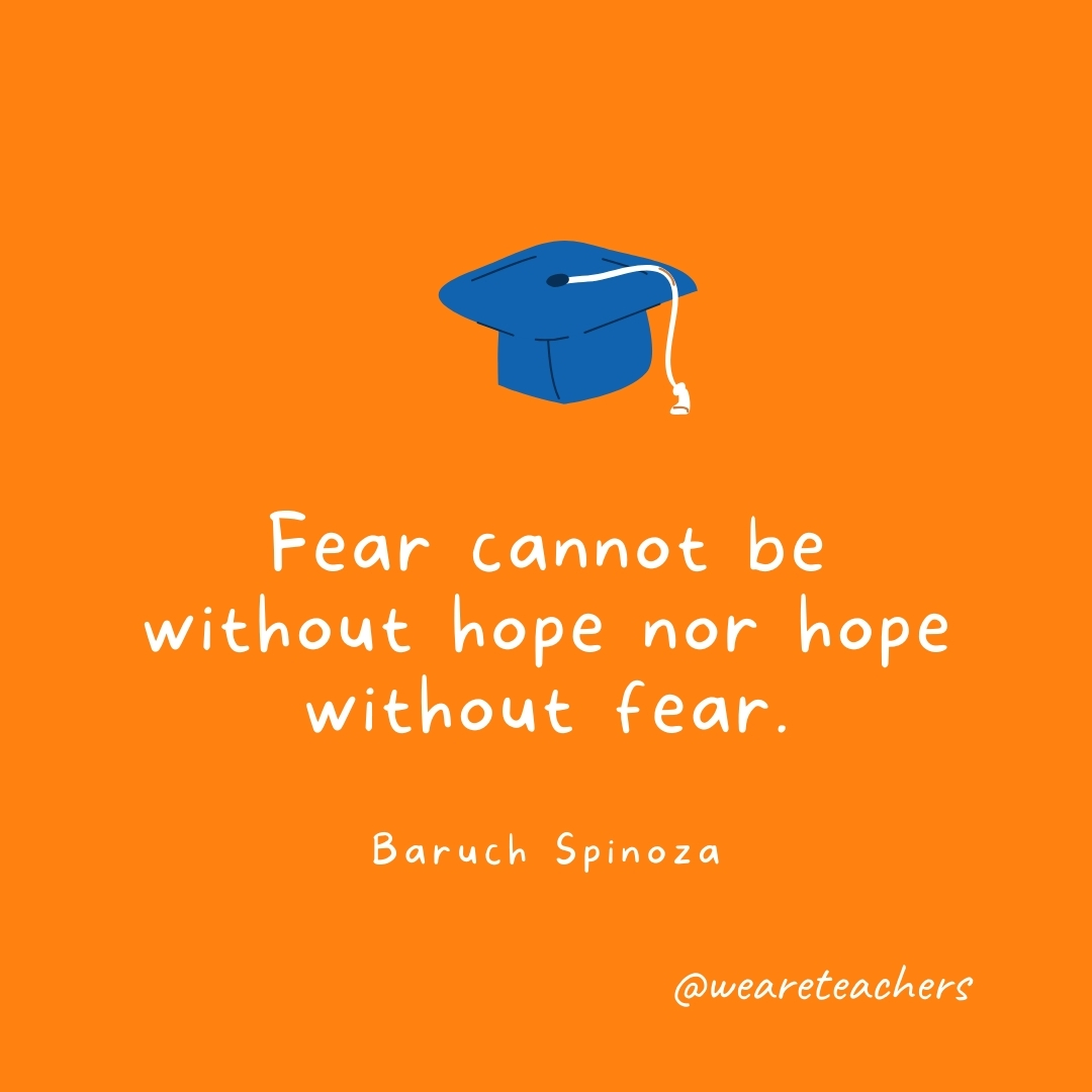 Fear cannot be without hope nor hope without fear. —Baruch Spinoza Fear cannot be without hope nor hope without fear. —Baruch Spinoza- Graduation Quotes