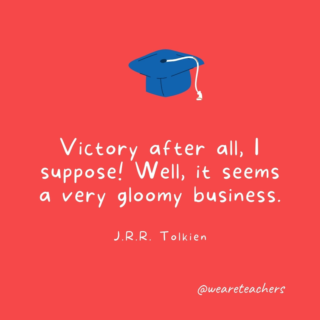Victory after all, I suppose! Well, it seems a very gloomy business. —J.R.R. Tolkien Victory after all, I suppose! Well, it seems a very gloomy business. —J.R.R. Tolkien- Graduation Quotes