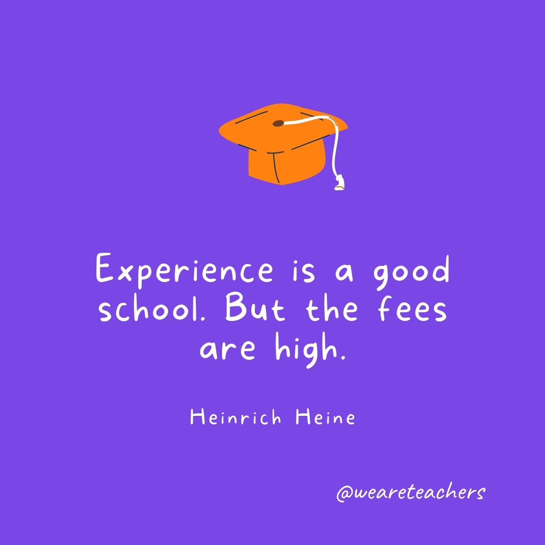 Experience is a good school. But the fees are high. —Heinrich Heine Experience is a good school. But the fees are high. —Heinrich Heine
