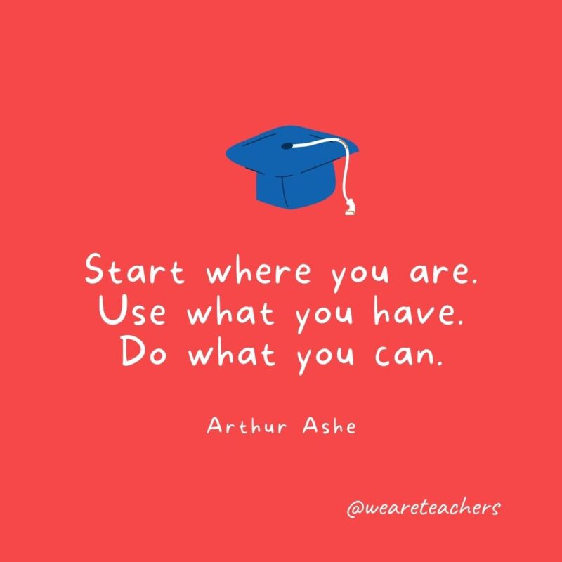 25 Inspirational Graduation Quotes To Celebrate Students of All Ages Start where you are. Use what you have. Do what you can. —Arthur Ashe- Graduation Quotes