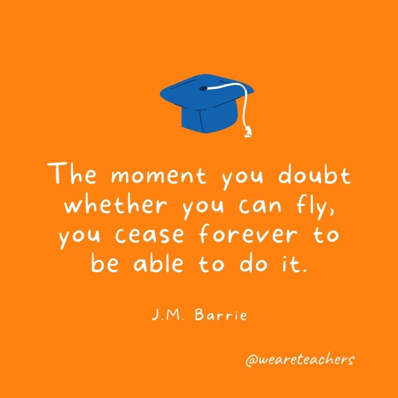 25 Inspirational Graduation Quotes To Celebrate Students of All Ages The moment you doubt whether you can fly, you cease forever to be able to do it. —J.M. Barrie- Graduation Quotes